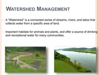 WATERSHED MANAGEMENT
• A “Watershed” is a connected series of streams, rivers, and lakes that
collects water from a specific area of land.
• Important habitats for animals and plants, and offer a source of drinking
and recreational water for many communities.
 