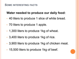 SOME INTERESTING FACTS
Water needed to produce our daily food:
• 40 liters to produce 1 slice of white bread.
• 70 liters to produce 1 apple.
• 1,300 liters to produce 1kg of wheat.
• 3,400 liters to produce 1kg of rice.
• 3,900 liters to produce 1kg of chicken meat.
• 15,500 liters to produce 1kg of beef.
 