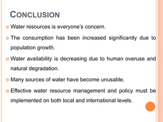 CONCLUSION
 Water resources is everyone’s concern.
 The consumption has been increased significantly due to
population growth.
 Water availability is decreasing due to human overuse and
natural degradation.
 Many sources of water have become unusable.
 Effective water resource management and policy must be
implemented on both local and international levels.
 