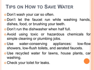 TIPS ON HOW TO SAVE WATER
 Don’t wash your car so often.
 Don’t let the faucet run while washing hands,
dishes, food, or brushing your teeth.
 Don’t run the dishwasher when half full.
 Avoid using toxic or hazardous chemicals for
simple cleaning or plumbing jobs.
 Use water-conserving appliances: low-flow
showers, low-flush toilets, and aerated faucets.
 Use recycled water for lawns, house plants, car
washing.
 Check your toilet for leaks.
 