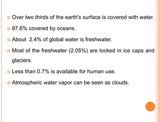  Over two thirds of the earth's surface is covered with water.
 97.6% covered by oceans.
 About 2.4% of global water is freshwater.
 Most of the freshwater (2.05%) are locked in ice caps and
glaciers.
 Less than 0.7% is available for human use.
 Atmospheric water vapor can be seen as clouds.
 
