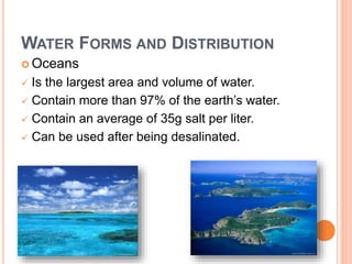 WATER FORMS AND DISTRIBUTION
 Oceans
 Is the largest area and volume of water.
 Contain more than 97% of the earth’s water.
 Contain an average of 35g salt per liter.
 Can be used after being desalinated.
 