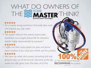 WHAT DO OWNERS OF
THE THINK?
• It's a money saving investment that really does work
and improve your tap water.
• This system reduced the arsenic level to zero.
Installation was straight forward & the directions
helpful. Highly recommended to everyone !
• Coffee and food tastes better, the pets and plants
seem healthier. If you value your health, use this product.
• We have city water and wanted something that was
going to take out all the harmful elements of the city
water and offer great taste.This does all of that.
of The Home Depot reviewers
RECOMMEND this product
as of 11/1/14
 