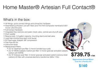 Home Master® Artesian Full Contact®
$739.75+ tax
What’s in the box:
✤ All ﬁttings, quick connect ﬁttings and connection hardware
✤ Assembled puriﬁcation unit with ﬁlters and Thin Film Composite membrane 0.001
micron ultra-ﬁne pore
✤ Full Contact Hardware
✤ Integrated ﬂow restrictor and water check valve, central auto shut-off valve
✤ Drain saddle
✤ Reserve tank: 3.2-gallon capacity, mounting stand and ball valve
✤ Lead free chrome long reach sink faucet
✤ EZ Feed water Adapter 3/8" compression
✤ Fast Flow RO Kit
✤ Instruction book
✤ Replacement Filters:
✤ (3) 10” Sediment pre-ﬁlter: 5 micron bonded spun poly
✤ (3) 10" IRON/ Catalytic Carbon pre ﬁlter: 5 micron granular activated catalytic
carbon with KDF85
✤ (3) 10" Artesian post ﬁlter: 5 micron granular activated carbon (coconut shell
carbon),UV ﬁlter with universal electronic transformer (60hz 110v)
Approximate Annual Water
Cost for a Family of 4
$160
 