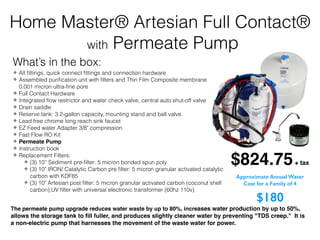 ✤ All ﬁttings, quick connect ﬁttings and connection hardware
✤ Assembled puriﬁcation unit with ﬁlters and Thin Film Composite membrane
0.001 micron ultra-ﬁne pore
✤ Full Contact Hardware
✤ Integrated ﬂow restrictor and water check valve, central auto shut-off valve
✤ Drain saddle
✤ Reserve tank: 3.2-gallon capacity, mounting stand and ball valve
✤ Lead free chrome long reach sink faucet
✤ EZ Feed water Adapter 3/8" compression
✤ Fast Flow RO Kit
✤ Permeate Pump
✤ Instruction book
✤ Replacement Filters:
✤ (3) 10” Sediment pre-ﬁlter: 5 micron bonded spun poly
✤ (3) 10" IRON/ Catalytic Carbon pre ﬁlter: 5 micron granular activated catalytic
carbon with KDF85
✤ (3) 10" Artesian post ﬁlter: 5 micron granular activated carbon (coconut shell
carbon),UV ﬁlter with universal electronic transformer (60hz 110v)
$824.75+ tax
The permeate pump upgrade reduces water waste by up to 80%, increases water production by up to 50%,
allows the storage tank to ﬁll fuller, and produces slightly cleaner water by preventing "TDS creep." It is
a non-electric pump that harnesses the movement of the waste water for power.
Home Master® Artesian Full Contact®
with Permeate Pump
What’s in the box:
Approximate Annual Water
Cost for a Family of 4
$180
 