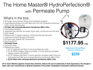 ✤ All ﬁttings, quick connect ﬁttings and connection hardware
✤ Assembled puriﬁcation unit with ﬁlters and Thin Film Composite membrane
0.001 micron ultra-ﬁne pore
✤ UV ﬁlter with universal electronic transformer (60hz 110v)
✤ Full Contact Hardware
✤ Integrated ﬂow restrictor and water check valve, central auto shut-off valve
✤ Drain saddle
✤ Reserve tank: 3.2-gallon capacity, mounting stand and ball valve
✤ Lead free chrome long reach sink faucet
✤ EZ Feed water Adapter 3/8" compression
✤ Fast Flow RO Kit
✤ Permeate Pump
✤ Instruction book
✤ Replacement Filters:
✤ (3) 10” Sediment pre-ﬁlters: 5 micron bonded spun poly
✤ (3) 10" IRON/ Catalytic Carbon pre ﬁlters: 5 micron granular activated
catalytic carbon with KDF85
✤ (3) 10" Artesian post ﬁlters: 5 micron granular activated carbon (coconut
shell carbon),UV ﬁlter with universal electronic transformer (60hz 110v)
✤ (3) UV ﬁlters with universal electronic transformer (60hz 110v)
The Home Master® HydroPerfection®
with Permeate Pump
UV is more effective against viruses than chlorine, without the use of chemicals or their byproducts. No change in
taste, odor, pH, conductivity or general chemistry of the water. Immediate & automatic treatment process
$1177.95+ tax
What’s in the box:
Approximate Annual Water
Cost for a Family of 4
$250
 