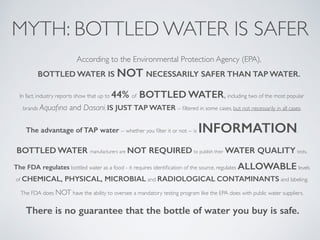 MYTH: BOTTLED WATER IS SAFER
According to the Environmental Protection Agency (EPA),
BOTTLED WATER IS NOT NECESSARILY SAFER THAN TAP WATER.
In fact, industry reports show that up to 44% of BOTTLED WATER, including two of the most popular
brands Aquaﬁna and Dasani, IS JUST TAP WATER -- ﬁltered in some cases, but not necessarily in all cases.
The advantage of TAP water -- whether you ﬁlter it or not -- is INFORMATION.
BOTTLED WATER manufacturers are NOT REQUIRED to publish their WATER QUALITY tests.
The FDA regulates bottled water as a food - it requires identiﬁcation of the source, regulates ALLOWABLE levels
of CHEMICAL, PHYSICAL, MICROBIAL and RADIOLOGICAL CONTAMINANTS and labeling.
The FDA does NOT have the ability to oversee a mandatory testing program like the EPA does with public water suppliers.
There is no guarantee that the bottle of water you buy is safe.
 