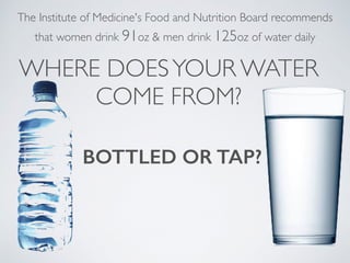 BOTTLED OR TAP?
The Institute of Medicine's Food and Nutrition Board recommends
that women drink 91oz & men drink 125oz of water daily
WHERE DOESYOUR WATER
COME FROM?
 