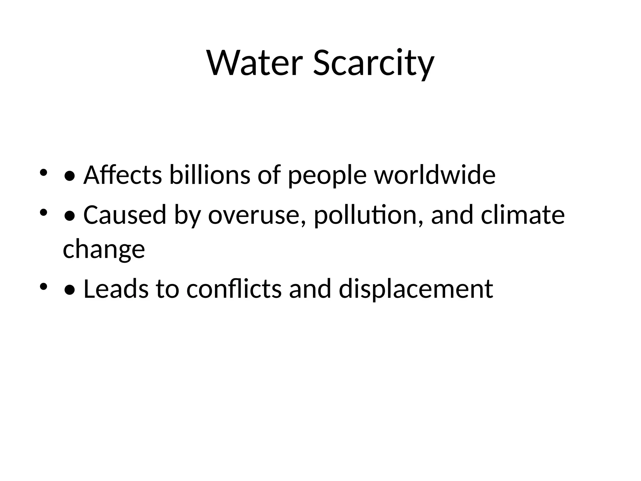 Water Scarcity
• • Affects billions of people worldwide
• • Caused by overuse, pollution, and climate
change
• • Leads to conflicts and displacement
 