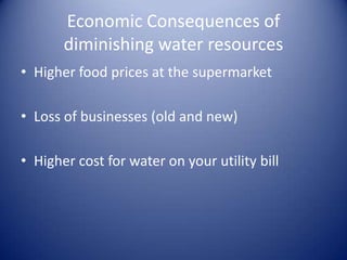 Economic Consequences of
       diminishing water resources
• Higher food prices at the supermarket

• Loss of businesses (old and new)

• Higher cost for water on your utility bill
 