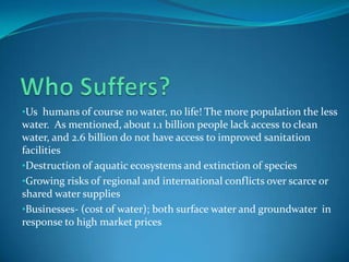 •Us humans of course no water, no life! The more population the less
water. As mentioned, about 1.1 billion people lack access to clean
water, and 2.6 billion do not have access to improved sanitation
facilities
•Destruction of aquatic ecosystems and extinction of species
•Growing risks of regional and international conflicts over scarce or
shared water supplies
•Businesses- (cost of water); both surface water and groundwater in
response to high market prices
 