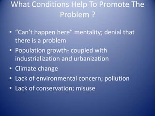What Conditions Help To Promote The
             Problem ?
• “Can’t happen here” mentality; denial that
  there is a problem
• Population growth- coupled with
  industrialization and urbanization
• Climate change
• Lack of environmental concern; pollution
• Lack of conservation; misuse
 