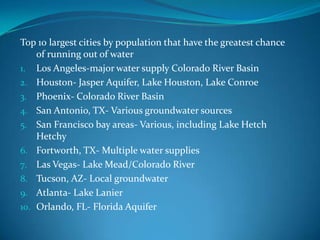 Top 10 largest cities by population that have the greatest chance
    of running out of water
1. Los Angeles-major water supply Colorado River Basin
2. Houston- Jasper Aquifer, Lake Houston, Lake Conroe
3. Phoenix- Colorado River Basin
4. San Antonio, TX- Various groundwater sources
5. San Francisco bay areas- Various, including Lake Hetch
    Hetchy
6. Fortworth, TX- Multiple water supplies
7. Las Vegas- Lake Mead/Colorado River
8. Tucson, AZ- Local groundwater
9. Atlanta- Lake Lanier
10. Orlando, FL- Florida Aquifer
 