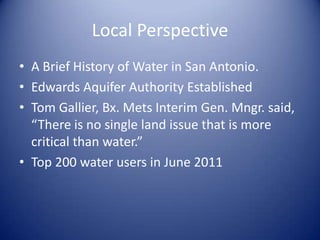 Local Perspective
• A Brief History of Water in San Antonio.
• Edwards Aquifer Authority Established
• Tom Gallier, Bx. Mets Interim Gen. Mngr. said,
  “There is no single land issue that is more
  critical than water.”
• Top 200 water users in June 2011
 