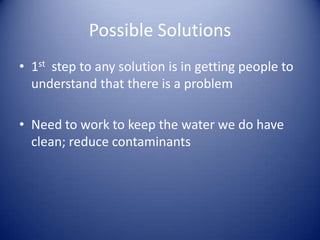 Possible Solutions
• 1st step to any solution is in getting people to
  understand that there is a problem

• Need to work to keep the water we do have
  clean; reduce contaminants
 