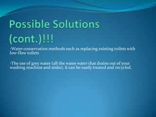 •Water conservation methods such as replacing existing toilets with
low-flow toilets

•The use of grey water (all the waste water that drains out of your
washing machine and sinks), it can be easily treated and recycled.
 