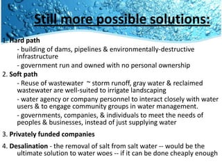 Still more possible solutions:
1. Hard path
     - building of dams, pipelines & environmentally-destructive
     infrastructure
     - government run and owned with no personal ownership
2. Soft path
     - Reuse of wastewater ~ storm runoff, gray water & reclaimed
     wastewater are well-suited to irrigate landscaping
     - water agency or company personnel to interact closely with water
     users & to engage community groups in water management.
     - governments, companies, & individuals to meet the needs of
     peoples & businesses, instead of just supplying water
3. Privately funded companies
4. Desalination - the removal of salt from salt water -- would be the
     ultimate solution to water woes -- if it can be done cheaply enough
 