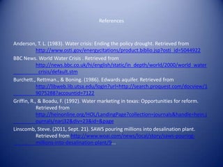 References



Anderson, T. L. (1983). Water crisis: Ending the policy drought. Retrieved from
            http://www.osti.gov/energycitations/product.biblio.jsp?osti_id=5044922
BBC News. World Water Crisis . Retrieved from
            http://news.bbc.co.uk/hi/english/static/in_depth/world/2000/world_water
            _crisis/default.stm
Burchett., Rettman., & Boning. (1986). Edwards aquifer. Retrieved from
            http://libweb.lib.utsa.edu/login?url=http://search.proquest.com/docview/1
            9075288?accountid=7122
Griffin, R., & Boadu, F. (1992). Water marketing in texas: Opportunities for reform.
            Retrieved from
            http://heinonline.org/HOL/LandingPage?collection=journals&handle=hein.j
            ournals/narj32&div=23&id=&page
Linscomb, Steve. (2011, Sept. 21). SAWS pouring millions into desalination plant.
            Retrieved from http://www.woai.com/news/local/story/saws-pouring-
            millions-into-desalination-plant/9...
 