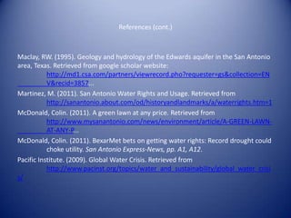References (cont.)



Maclay, RW. (1995). Geology and hydrology of the Edwards aquifer in the San Antonio
area, Texas. Retrieved from google scholar website:
           http://md1.csa.com/partners/viewrecord.pho?requester=gs&collection=EN
           V&recid=3857...
Martinez, M. (2011). San Antonio Water Rights and Usage. Retrieved from
           http://sanantonio.about.com/od/historyandlandmarks/a/waterrights.htm=1
McDonald, Colin. (2011). A green lawn at any price. Retrieved from
           http://www.mysanantonio.com/news/environment/article/A-GREEN-LAWN-
           AT-ANY-P...
McDonald, Colin. (2011). BexarMet bets on getting water rights: Record drought could
           choke utility. San Antonio Express-News, pp. A1, A12.
Pacific Institute. (2009). Global Water Crisis. Retrieved from
           http://www.pacinst.org/topics/water_and_sustainability/global_water_crisi
s/
 