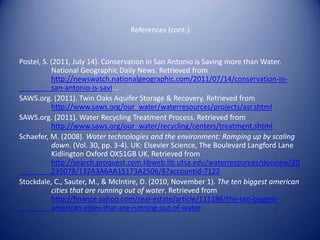 References (cont.)


Postel, S. (2011, July 14). Conservation in San Antonio is Saving more than Water.
           National Geographic Daily News. Retrieved from
           http://newswatch.nationalgeographic.com/2011/07/14/conservation-in-
           san-antonio-is-savi...
SAWS.org. (2011). Twin Oaks Aquifer Storage & Recovery. Retrieved from
           http://www.saws.org/our_water/waterresources/projects/asr.shtml
SAWS.org. (2011). Water Recycling Treatment Process. Retrieved from
           http://www.saws.org/our_water/recycling/centers/treatment.shtml
Schaefer, M. (2008). Water technologies and the environment: Ramping up by scaling
           down. (Vol. 30, pp. 3-4). UK: Elsevier Science, The Boulevard Langford Lane
           Kidlington Oxford OX51GB UK. Retrieved from
           http://search.proquest.com.libweb.lib.utsa.edu/waterresources/docview/20
           235078/132A3A6AA15173A2506/8?accountid-7122
Stockdale, C., Sauter, M., & McIntire, D. (2010, November 1). The ten biggest american
           cities that are running out of water. Retrieved from
           http://finance.yahoo.com/real-estate/article/111186/the-ten-biggest-
           american-cities-that-are-running-out-of-water
 