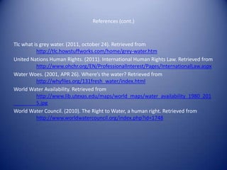 References (cont.)



Tlc what is grey water. (2011, october 24). Retrieved from
          http://tlc.howstuffworks.com/home/grey-water.htm
United Nations Human Rights. (2011). International Human Rights Law. Retrieved from
          http://www.ohchr.org/EN/ProfessionalInterest/Pages/InternationalLaw.aspx
Water Woes. (2001, APR 26). Where’s the water? Retrieved from
          http://whyfiles.org/131fresh_water/index.html
World Water Availability. Retrieved from
          http://www.lib.utexas.edu/maps/world_maps/water_availability_1980_201
          5.jpg
World Water Council. (2010). The Right to Water, a human right. Retrieved from
          http://www.worldwatercouncil.org/index.php?id=1748
 