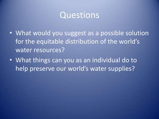 Questions
• What would you suggest as a possible solution
  for the equitable distribution of the world’s
  water resources?
• What things can you as an individual do to
  help preserve our world’s water supplies?
 
