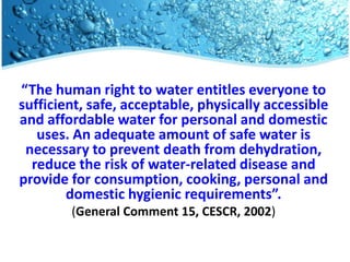 “The human right to water entitles everyone to
sufficient, safe, acceptable, physically accessible
  Title
and affordable water for personal and domestic
   uses. An adequate amount of safe water is
 necessary to prevent death from dehydration,
  reduce the risk of water-related disease and
provide for consumption, cooking, personal and
        domestic hygienic requirements”.
        (General Comment 15, CESCR, 2002)
 