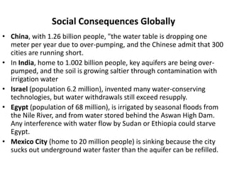 Social Consequences Globally
• China, with 1.26 billion people, "the water table is dropping one
  meter per year due to over-pumping, and the Chinese admit that 300
  cities are running short.
• In India, home to 1.002 billion people, key aquifers are being over-
  pumped, and the soil is growing saltier through contamination with
  irrigation water
• Israel (population 6.2 million), invented many water-conserving
  technologies, but water withdrawals still exceed resupply.
• Egypt (population of 68 million), is irrigated by seasonal floods from
  the Nile River, and from water stored behind the Aswan High Dam.
  Any interference with water flow by Sudan or Ethiopia could starve
  Egypt.
• Mexico City (home to 20 million people) is sinking because the city
  sucks out underground water faster than the aquifer can be refilled.
 