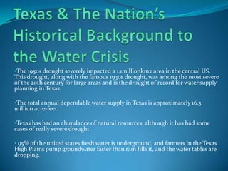 •The 1950s drought severely impacted a 1.1millionkm2 area in the central US.
This drought, along with the famous 1930s drought, was among the most severe
of the 20th century for large areas and is the drought of record for water supply
planning in Texas.

•The total annual dependable water supply in Texas is approximately 16.3
million acre-feet.

•Texas has had an abundance of natural resources, although it has had some
cases of really severe drought.

• 95% of the united states fresh water is underground, and farmers in the Texas
High Plains pump groundwater faster than rain fills it, and the water tables are
dropping.
 