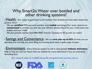 Why Smart2o Water over bottled and
              other drinking systems?
•Health        - Our water is guaranteed to be healthier than bottled and most other bottle-less
systems. How?
   We use certiﬁed FDA approved stainless steel sealed technology. Our water systems are
   customized to provide you with the most efﬁcient solution based on your initial water test
   analysis and your needs.
   We also provide stainless steel BPA-FREE Smart2o Canteens to ﬁll up with our water!


•Savings and Convenience                      - We can save you up to 85% of what you are
spending now and help you avoid lifting and storing those heavy 5-gallon jugs of water.


•Environment           - Every Smart2o system we sell or lease greatly reduces emissions.
Help us help you and our future. Visit our website for more information if you are enticed by
disturbing facts.
        Our research relies on credible non-proﬁt and government sources, such as:
 