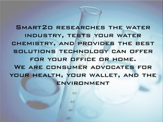 Smart2o researches the water
   industry, tests your water
chemistry, and provides the best
 solutions technology can offer
     for your office or home.
 We are consumer advocates for
your health, your wallet, and the
           environment
 
