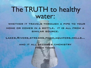 The TRUTH to healthy
         water:
 whether it travels through a pipe to your
home or comes in a bottle, it is all from a
              similar source.

Lakes,Rivers,streams,pond,aquifers,wells...

       and it all becomes chemistry
                from there
 