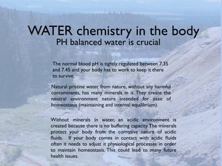 WATER chemistry in the body
     PH balanced water is crucial

   The normal blood pH is tightly regulated between 7.35
   and 7.45 and your body has to work to keep it there
   to survive.

   Natural pristine water from nature, without any harmful
   contaminants, has many minerals in it. They create the
   neutral environment nature intended for ease of
   homeostasis (maintaining and internal equilibrium).

   Without minerals in water, an acidic environment is
   created because there is no buffering capacity. The minerals
   protect your body from the corrosive nature of acidic
   ﬂuids. If your body comes in contact with acidic ﬂuids
   often it needs to adjust it physiological processes in order
   to maintain homeostasis. This could lead to many future
   health issues.
 