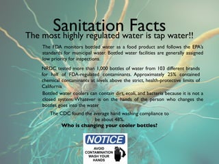Sanitationwater is tap water!!
The most highly regulated
                          Facts
   The FDA monitors bottled water as a food product and follows the EPA’s
   standards for municipal water. Bottled water facilities are generally assigned
   low priority for inspections.
   NRDC tested more than 1,000 bottles of water from 103 different brands
   for half of FDA-regulated contaminants. Approximately 25% contained
   chemical contaminants at levels above the strict, health-protective limits of
   California.
    
    Bottled water coolers can contain dirt, ecoli, and bacteria because it is not a
    closed system. Whatever is on the hands of the person who changes the
    bottles goes into the water
       The CDC found the average hand washing compliance to
                          be about 48%.
            Who is changing your cooler bottles?
 