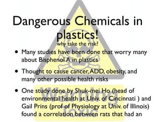 Dangerous Chemicals in
       plastics!
                why take the risk?
• Many studies have been done that worry many
  about Bisphenol A in plastics
• Thought to cause cancer, ADD, obesity, and
  many other possible health risks
• One study done by Shuk-mei Ho (head of
  environmental health at Univ. of Cincinnati ) and
  Gail Prins (prof of Physiology at Univ. of Illinois)
  found a correlation between rats that had an
 