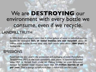 We are DESTROYING our
  environment with every bottle we
    consume, even if we recycle.
LANDFILL TRUTH
   In 2006 Americans bought more than 4 billion gallons of water in individual-portion
   bottles. An estimated 85% of water bottles are not recycled, about 30
   million water bottles thrown away daily. Each bottle takes about 1000 years to
   biodegrade.

EMISSIONS
   Fossil fuels are also used in the production and packaging of water. Polyethylene
   Terephthalate (PET) is the most commonly used plastic in commercial bottled
   water. PET is derived from crude oil. Making bottles to meet Americans’
   demand for bottled water requires more than 17 million barrels of oil
   per year. That is enough to fuel more than 1 million U.S. cars for a year.
 