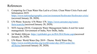References
1. Competing for Clean Water Has Led to a Crisis. Clean Water Crisis Facts and
Information 2019.
https://www.nationalgeographic.com/environment/freshwater/freshwater-crisis/
(accessed January 20, 2020).
2. UN-Water. Scarcity: UN-Water. UN. https://www.unwater.org/water-
facts/scarcity/(accessed January 20, 2020).
3. NITI Aayog (2018). Composite Water Management Index-A tool for water
management. Government of India, New Delhi, India.
4. Jal Shakti Abhiyan. https://ejalshakti.gov.in/JSA/JSA/Home.aspx(accessed
January 20, 2020).
5. UN-Water: World Water Day 2019 - Theme. World Water Day.
https://www.worldwaterday.org/world-water-day-2019-water-for-
all/theme/(accessed January 20, 2020).
11
 