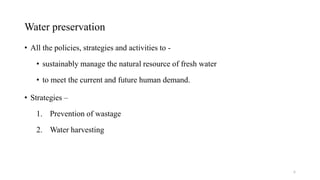 Water preservation
• All the policies, strategies and activities to -
• sustainably manage the natural resource of fresh water
• to meet the current and future human demand.
• Strategies –
1. Prevention of wastage
2. Water harvesting
6
 