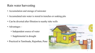 Rain water harvesting
• Accumulation and storage of rainwater
• Accumulated rain water is stored in trenches or soaking pits
• Can be diverted after filtration to nearby tube wells
• Advantages –
• Independent source of water
• Supplemental in drought
• Practiced in Tamilnadu, Rajasthan, Pune
8
 