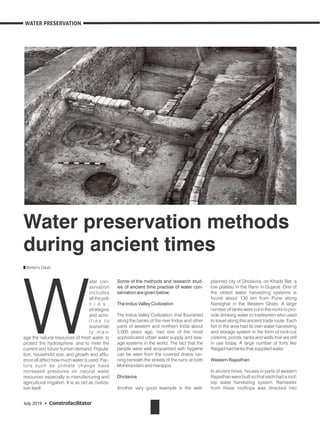 Some of the methods and research stud-
ies of ancient time practise of water con-
servation are given below;
The Indus Valley Civilization
The Indus Valley Civilization, that flourished
along the banks of the river Indus and other
parts of western and northern India about
5,000 years ago, had one of the most
sophisticated urban water supply and sew-
age systems in the world. The fact that the
people were well acquainted with hygiene
can be seen from the covered drains run-
ning beneath the streets of the ruins at both
Mohenjodaro and Harappa.
Dholavira
Another very good example is the well-
ater con-
W
servation
includes
all the poli-
c i e s ,
strategies
and activ-
i t i e s t o
sustainab
l y m a n-
age the natural resources of fresh water, to
protect the hydrosphere, and to meet the
current and future human demand. Popula-
tion, household size, and growth and afflu-
ence all affect how much water is used. Fac-
tors such as climate change have
increased pressures on natural water
resources especially in manufacturing and
agricultural irrigation. It is as old as civiliza-
tion itself.
planned city of Dholavira, on Khadir Bet, a
low plateau in the Rann in Gujarat. One of
the oldest water harvesting systems is
found about 130 km from Pune along
Naneghat in the Western Ghats. A large
number of tanks were cut in the rocks to pro-
vide drinking water to tradesmen who used
to travel along this ancient trade route. Each
fort in the area had its own water harvesting
and storage system in the form of rock-cut
cisterns, ponds, tanks and wells that are still
in use today. A large number of forts like
Raigad had tanks that supplied water.
Western Rajasthan
In ancient times, houses in parts of western
Rajasthan were built so that each had a roof-
top water harvesting system. Rainwater
from these rooftops was directed into
Water preservation methods
during ancient times
Writer's Desk
July 2019 • Constrofacilitator
WATER PRESERVATION
 
