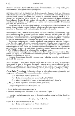 9.458                                            CHAPTER NINE


should be scrutinized. Pertinent factors are the flow demand rate and hourly profile, pres-
sure conditions, and types of building occupancy.

FLOW DEMAND RATE AND HOURLY PROFILE        Estimating water demand rate is one of the most
difficult and controversial subjects. To determine the water demand, many designers refer
to the classical Hunter curve (National Bureau of Standards, Report BMS79, by R. B.
Hunter) or a modified version of it for lack of a more accurate method. Numerous studies
have indicated that the Hunter method often results in very appreciable demand rate
overstatement. It should be noted that the Hunter curve was intended for determining
pipe sizes, not water demand.
    The average hourly demand profile is helpful in proportioning the system demand rate
among the pumps in the system. Optimum selection results in the lowest total energy con-
sumption by the pumps while maintaining the demand requirements.

PRESSURE CONDITIONS     Four accurate pressure values are required: design system pres-
sure, minimum suction pressure, maximum suction pressure, and minimum allowable
system pressure. The difference between design system pressure and minimum suction
pressure is used to determine the developed head of the pump at design flow. Inaccurate
values will result in incorrect impeller sizing and incorrect motor power selection.
    The design system pressure can be calculated with reasonable accuracy. However,
when the water supply is from the municipal water main, obtaining accurate values of suc-
tion pressures for the proposed site of installation is very difficult because of the absence
of recent pressure data. Often the minimum and maximum pressures are haphazardly
estimated from average citywide values. A minimum suction pressure error as small as
5 lb/in2 (35 kPa) could result in selection of the next larger motor.
    The maximum suction pressure will determine the working pressures required of the
pumps and piping and whether there is sufficient pressure to justify a bypass connection
(Figure 3) paralleling the pumps.
    Knowing the minimum allowable system pressure is helpful in setting controls associ-
ated with this pressure.

TYPE OF OCCUPANCY  If the hourly demand profile is not available, the type of building occu-
pancy could be used to determine the standby capacity requirement, whether low-flow
shutdown is applicable, and the number of pumps for the system. Most pressure booster
manufacturers provide data for determining demand, capacity splits, and pump sizing.

Pump Sizing Procedures Information should be collected on system information and
component performance. The system information required is
        Qd   ϭ total design capacity, gpm (m3/h)
        Pd   ϭ design pressure at system header outlet, lb/in2 (kPa)
        Ps   ϭ minimum available pressure at suction header inlet, lb/in2 (kPa)
Q1, Q2, Q3   ϭ design capacity of individual pumps, gpm (m3/h)
   Components performance data required are

• Pump performance characteristic curve
• Pressure-reducing valve (and check valve) flow chart* (Figure 6)

   Next, the required pump total head at the maximum flow design condition should be
calculated:
                             H ϭ 1Hd Ϫ Hs 2 ϩ Hv ϩ Hu                            (9)
where H ϭ required total head, ft (m)
      Hd ϭ design system pressure at PRCV outlet, ft (m)


   *Add loss through separate check valve if not integral with PRV.
 