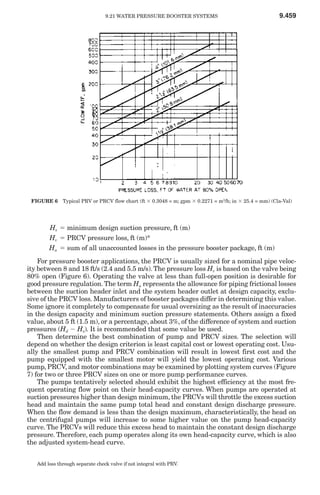 9.21 WATER PRESSURE BOOSTER SYSTEMS                                9.459




 FIGURE 6 Typical PRV or PRCV flow chart (ft ϫ 0.3048 = m; gpm ϫ 0.2271 = m3/h; in ϫ 25.4 = mm) (Cla-Val)




        Hs ϭ minimum design suction pressure, ft (m)
        Hv ϭ PRCV pressure loss, ft (m)*
        Hu ϭ sum of all unaccounted losses in the pressure booster package, ft (m)
    For pressure booster applications, the PRCV is usually sized for a nominal pipe veloc-
ity between 8 and 18 ft/s (2.4 and 5.5 m/s). The pressure loss Hv is based on the valve being
80% open (Figure 6). Operating the valve at less than full-open position is desirable for
good pressure regulation. The term Hu represents the allowance for piping frictional losses
between the suction header inlet and the system header outlet at design capacity, exclu-
sive of the PRCV loss. Manufacturers of booster packages differ in determining this value.
Some ignore it completely to compensate for usual oversizing as the result of inaccuracies
in the design capacity and minimum suction pressure statements. Others assign a fixed
value, about 5 ft (1.5 m), or a percentage, about 3%, of the difference of system and suction
pressures (Hd Ϫ Hs). It is recommended that some value be used.
    Then determine the best combination of pump and PRCV sizes. The selection will
depend on whether the design criterion is least capital cost or lowest operating cost. Usu-
ally the smallest pump and PRCV combination will result in lowest first cost and the
pump equipped with the smallest motor will yield the lowest operating cost. Various
pump, PRCV, and motor combinations may be examined by plotting system curves (Figure
7) for two or three PRCV sizes on one or more pump performance curves.
    The pumps tentatively selected should exhibit the highest efficiency at the most fre-
quent operating flow point on their head-capacity curves. When pumps are operated at
suction pressures higher than design minimum, the PRCVs will throttle the excess suction
head and maintain the same pump total head and constant design discharge pressure.
When the flow demand is less than the design maximum, characteristically, the head on
the centrifugal pumps will increase to some higher value on the pump head-capacity
curve. The PRCVs will reduce this excess head to maintain the constant design discharge
pressure. Therefore, each pump operates along its own head-capacity curve, which is also
the adjusted system-head curve.


   Add loss through separate check valve if not integral with PRV.
 