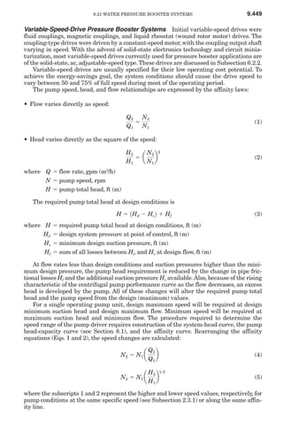 9.21 WATER PRESSURE BOOSTER SYSTEMS                          9.449

Variable-Speed-Drive Pressure Booster Systems Initial variable-speed drives were
fluid couplings, magnetic couplings, and liquid rheostat (wound rotor motor) drives. The
coupling-type drives were driven by a constant-speed motor, with the coupling output shaft
varying in speed. With the advent of solid-state electronics technology and circuit minia-
turization, most variable-speed drives currently used for pressure booster applications are
of the solid-state, ac, adjustable-speed type. These drives are discussed in Subsection 6.2.2.
    Variable-speed drives are usually specified for their low operating cost potential. To
achieve the energy-savings goal, the system conditions should cause the drive speed to
vary between 50 and 75% of full speed during most of the operating period.
    The pump speed, head, and flow relationships are expressed by the affinity laws:

• Flow varies directly as speed:

                                        Q2   N2
                                           ϭ                                               (1)
                                        Q1   N1

• Head varies directly as the square of the speed:


                                           ϭ a b
                                        H2    N2 2
                                                                                           (2)
                                        H1    N1
where Q ϭ flow rate, gpm (m3/h)
        N ϭ pump speed, rpm
        H ϭ pump total head, ft (m)

   The required pump total head at design conditions is

                                    H ϭ 1Hd Ϫ Hs 2 ϩ Hf                                    (3)
where H    ϭ required pump total head at design conditions, ft (m)
      Hd   ϭ design system pressure at point of control, ft (m)
      Hs   ϭ minimum design suction pressure, ft (m)
      Hf   ϭ sum of all losses between Hd and Hs at design flow, ft (m)

    At flow rates less than design conditions and suction pressures higher than the mini-
mum design pressure, the pump head requirement is reduced by the change in pipe fric-
tional losses Hf and the additional suction pressure Hs available. Also, because of the rising
characteristic of the centrifugal pump performance curve as the flow decreases, an excess
head is developed by the pump. All of these changes will alter the required pump total
head and the pump speed from the design (maximum) values.
    For a single operating pump unit, design maximum speed will be required at design
minimum suction head and design maximum flow. Minimum speed will be required at
maximum suction head and minimum flow. The procedure required to determine the
speed range of the pump driver requires construction of the system-head curve, the pump
head-capacity curve (see Section 8.1), and the affinity curve. Rearranging the affinity
equations (Eqs. 1 and 2), the speed changes are calculated:

                                      N2 ϭ N1 a      b
                                                  Q2
                                                                                           (4)
                                                  Q1


                                      N2 ϭ N1 a      b
                                                  H2 1>2
                                                                                           (5)
                                                  H1

where the subscripts 1 and 2 represent the higher and lower speed values, respectively, for
pump conditions at the same specific speed (see Subsection 2.3.1) or along the same affin-
ity line.
 