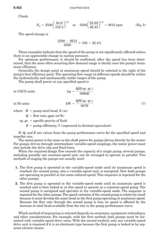 9.452                                       CHAPTER NINE


   Check:

                  N2 ϭ 3500 a         b             3500 a         b ϭ 2612 rpm
                                 84.9 1>2                    25.88 1>2
                                             or                                        (Eq. 5)
                                152.4                        46.45

   The speed change is

                                 3500 Ϫ 2612
                                             ϫ 100 ϭ 25.4%
                                    3500

   These examples indicate that the speed of the pump is not significantly affected unless
there is an appreciable change in suction pressure.
   For optimum performance, it should be confirmed, after the speed has been deter-
mined, that the most often occurring flow demand range is ideally near the pump’s maxi-
mum efficiency.
   Generally, the design point at maximum speed should be selected to the right of the
pump’s best efficiency point. The operating flow range at different speeds should be within
the hydraulically and mechanically stable ranges of the pump.
   The pump shaft power at any specified speed is

                                                  QH1sp. gr.2
in USCS units                          hp ϭ
                                                    3960E

                                                  QH1sp. gr.2
in SI units                            kW ϭ                                                (7)
                                                     367E
where H       ϭ pump total head, ft (m)
        Q     ϭ flow rate, gpm (m3/h)
   sp. gr.    ϭ specific gravity of fluid
        E     ϭ pump efficiency, % (expressed in decimal equivalent)

    H, Q, and E are values from the pump performance curve for the specified speed and
impeller size.
    The motor power is the same as the shaft power for pumps driven directly by the motor.
For pumps driven through intermediate variable-speed couplings, the motor power must
also include the drive slip and fixed loses.
    When the required design flow exceeds the capacity of a single pump, several pumps,
including possibly one constant-speed unit, can be arranged to operate in parallel. Two
methods of staging the pumps are usually used:

 1. The first pump is operated in the variable-speed mode until its maximum speed is
    reached; the second pump, also a variable-speed unit, is energized. Now both pumps
    are operating in parallel at the same reduced speed. This sequence is repeated for the
    other pumps.
 2. The first pump is operated in the variable-speed mode until its maximum speed is
    reached and is then locked in at this speed to operate as a constant-speed pump. The
    second pump is energized and operates in the variable-speed mode. The sequence is
    repeated for the other pumps. The speed variation of the second pump is relatively small
    because it must develop the same head as the first pump operating at maximum speed.
    Because the flow rate through the second pump is less, its speed is affected by the
    increase in total head available from the rise in the pump performance curve.

   Which method of sequencing is selected depends on economics, equipment redundancy,
and other considerations. For example, with the first method, both pumps must be fur-
nished with variable-speed drive units. With the second method, only one variable-speed
drive unit is required if it is an electronic type because the first pump is locked in by sep-
arate electric means.
 