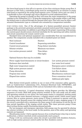 9.21 WATER PRESSURE BOOSTER SYSTEMS                           9.455

the lower-head pump to shut off or to operate at less than minimum design pump flow. A
decrease in flow from a centrifugal pump must be accompanied by an increase in pump
total head as required by the pump head-capacity curve. If check valves only are used, it
is preferable to have all pumps and valves identical to avoid unbalanced flows.
    Operating the pumps at shutoff (no flow) will cause the water temperature in the pump
castings to rise (Subsection 2.3.1). To keep the temperature in the pumps within a safe limit,
the heated water is relieved through the thermal relief valve. This valve may be either a self-
actuated (thermostatic) type or a solenoid valve actuated by a temperature controller.

PUMP CONTROL PANEL     One of the advantages of a factory-assembled pressure booster
package is the prewired, pretested, pretubed, mounted control panel that requires a min-
imum of field connections. In addition to providing for the proper sequencing of the pumps,
the control panel should contain electrical interlocks for the operating and safety controls
and circuit connections for remote control units.
   Standard items and optional equipment vary considerably from one manufacturer to
another. The components usually included with a standard panel are listed:
   Steel enclosure                        Starters
   Control transformer                    Sequencing controllers
   Control circuit protector              Pump failure interlocks
   Selector switches                      Minimum-run timers
   Low-suction pressure control           Time delays
                                          Pilot lights

   Optional features that may be available:
   Power supply fused disconnects or circuit breakers         Low system pressure control
   Enclosure door interlock                                   Low water level control
   High water temperature control                             Emergency power switchover
   High system pressure control                               Unit failure alarm
   Pump alternation                                           Low-flow shutdown
   Program time switch                                        Miscellaneous enclosure types
   Elapsed time meters                                        Power economizer circuit
                                                              Additional pilot lights

   Most factory-wired panels conform to one or more of the consumer safety agencies,
such as Underwriters’ Laboratories (UL), National Electrical Code (NFPA/NEC), and
Canadian Standards Association (CSA) and are furnished with a label so indicating.

PUMP CONTROL SEQUENCE       A typical elementary wiring diagram provides the following
sequences of events. With both pump selector switches in the auto mode and all safety
and operating controls in run status, the lead pump starter is energized, starting pump
1. As the system water demand increases, a staging control switch, which senses motor
current, flow, or system pressure, starts pump 2. Pump 2 continues to operate until the
decreasing water demand causes the staging control switch to open, stopping pump 2. If
the circuit is provided with a minimum-run timer, pump 2 will continue to run for the set
time period regardless of the staging switch status. This timer prevents pump 2 from
short-cycling during rapidly fluctuating demand periods.
    For test purposes and emergency operation, both pumps may be operated by placing
the selector switches in the hand mode. In this position, most of the safety and operating
controls are bypassed.
    Should pump starter 1 fail to operate because of an overload heater relay trip or starter
malfunction, a failure interlock switch automatically starts pump 2.
    Pump 1 will run continuously unless the circuit is provided with shutdown features,
such as high-suction pressure control and/or low-flow shutdown control.
 