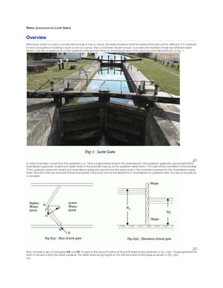 Water pressure on Lock Gates
Overview
Whenever a dam or a weir is constructed across a river or canal, the water levelson both the sidesof the dam will be different.If it isdesired
to have navigationor boatingin such a river or a canal, then a chamber, known aslock, is constructed between these two different water
levels. Two sets of gates(one on the upstream side and the other on downstream side of the dam) are providedasshown in fig - 1.
In order to transfer a boat from the upstream (i.e., from a higher water level to the downstream), theupstream gatesare opened(whilethe
downstream gatesare closed) and water level in thechamber risesup to the upstream water level. The boat isthen admittedi n thechamber.
Then upstream gatesare closed and downstream gatesare opened andthe water level inthe chamber islowered to the downstream water
level. Now the boat can proceed further downwards. If the boat isto be transferred from downstream to upstream side, the abo ve procedure
is reversed.
Now consider a set of lock gatesAB and BC hinged at the topand bottom at A and C respectively asshown in fig - 2(a). These gateswill be
held in contact at b by the water pressure, the water level being higher on the left handside of the gates as shown in fig - 2(b).
Let,
 