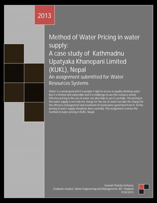 2013
Method of Water Pricing in water
supply:
A case study of Kathmadnu
Upatyaka Khanepani Limited
(KUKL), Nepal
An assignment submitted for Water
Resources Systems
Water is a social good and it is people’s right to access to quality drinking water.
But it is limited and vulnerable and it is challenge to use this resource wisely.
Effective pricing in the use of water can also help to use it carefully. The pricing in
the water supply is not only the charge for the use of water but also the charge for
the effective management and treatment of wastewater generated from it. So the
pricing of water supply should be done carefully. This assignment reviews the
method of water pricing in KUKL, Nepal.

Suwash Chandra Acharya
Graduate student, Water Engineering and Management, AIT, Thailand
9/20/2013

 