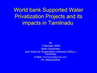 World bank Supported Water
Privatization Projects and its
   impacts in Tamilnadu


                            By
                     T.Marirajan MSW
                    State Coordinator
    Joint Action for Sustainable Livelihood (JASuL) –
                        Tamilnadu
              E-Mail: tmarirajan@gmail.com
                    Ph: 09442524545
 