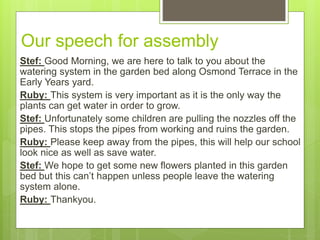 Our speech for assembly
Stef: Good Morning, we are here to talk to you about the
watering system in the garden bed along Osmond Terrace in the
Early Years yard.
Ruby: This system is very important as it is the only way the
plants can get water in order to grow.
Stef: Unfortunately some children are pulling the nozzles off the
pipes. This stops the pipes from working and ruins the garden.
Ruby: Please keep away from the pipes, this will help our school
look nice as well as save water.
Stef: We hope to get some new flowers planted in this garden
bed but this can’t happen unless people leave the watering
system alone.
Ruby: Thankyou.
 