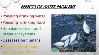 EFFECTS OF WATER PROBLEMS
•Poisoing drinking water
•Poisoing drinking food
•Unbalanced river and
ocean ecosystems
•Deseases on humans
•Even death of many
animals and plants